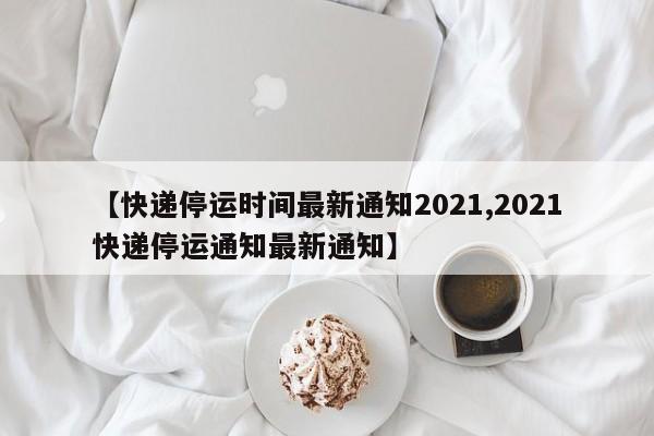 【快递停运时间最新通知2021,2021快递停运通知最新通知】