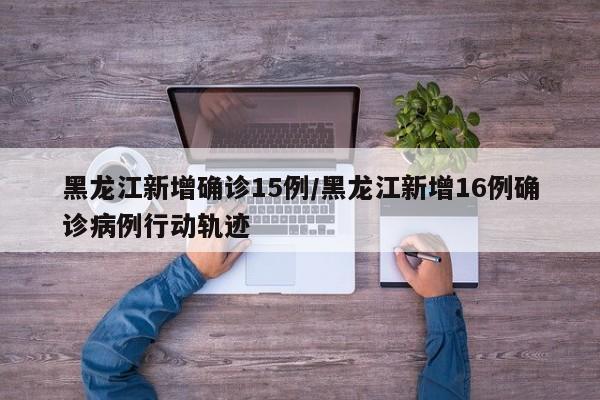 黑龙江新增确诊15例/黑龙江新增16例确诊病例行动轨迹