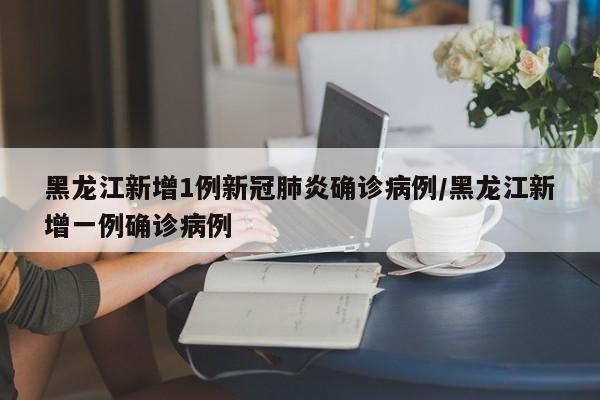 黑龙江新增1例新冠肺炎确诊病例/黑龙江新增一例确诊病例