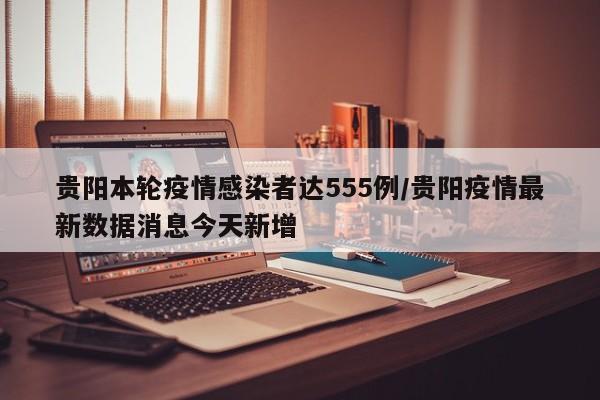 贵阳本轮疫情感染者达555例/贵阳疫情最新数据消息今天新增