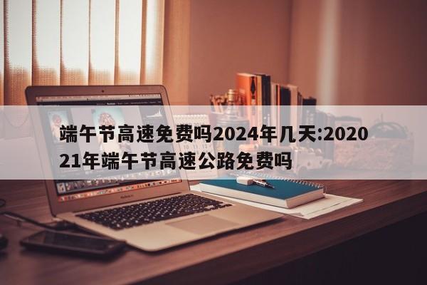 端午节高速免费吗2024年几天:202021年端午节高速公路免费吗