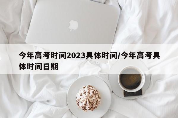 今年高考时间2023具体时间/今年高考具体时间日期