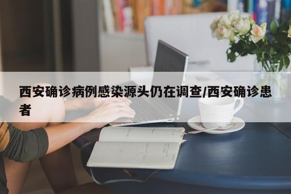 西安确诊病例感染源头仍在调查/西安确诊患者