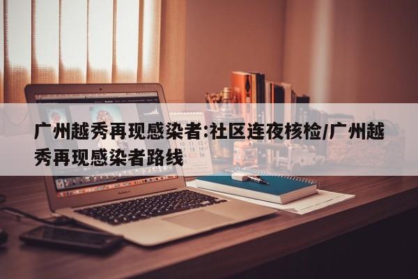广州越秀再现感染者:社区连夜核检/广州越秀再现感染者路线