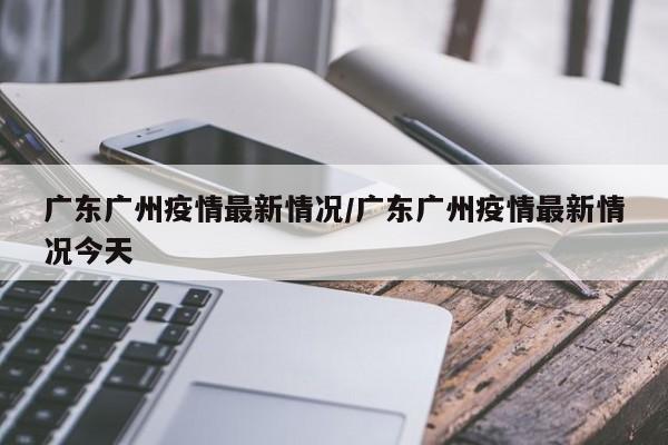广东广州疫情最新情况/广东广州疫情最新情况今天
