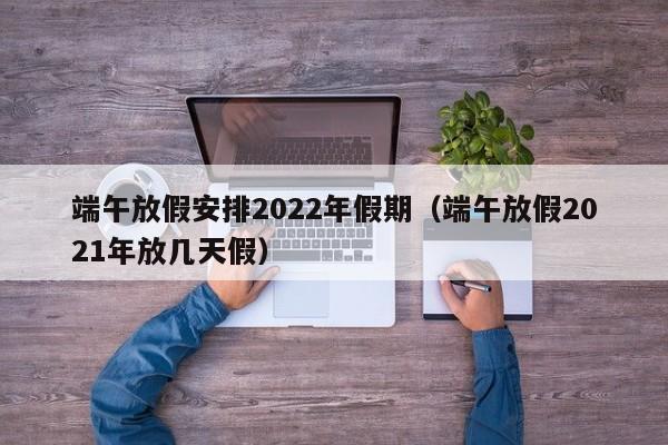 端午放假安排2022年假期(端午放假2021年放几天假)