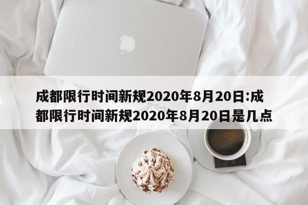 成都限行时间新规2020年8月20日:成都限行时间新规2020年8月20日是几点