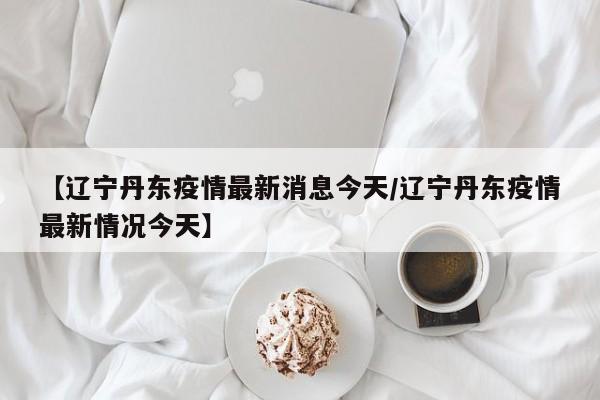 【辽宁丹东疫情最新消息今天/辽宁丹东疫情最新情况今天】