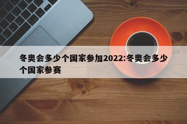 冬奥会多少个国家参加2022:冬奥会多少个国家参赛