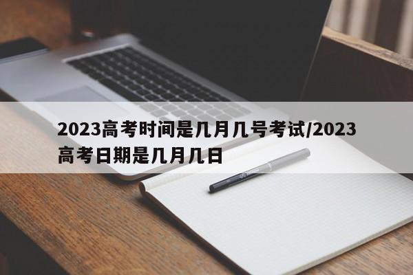 2023高考时间是几月几号考试/2023高考日期是几月几日