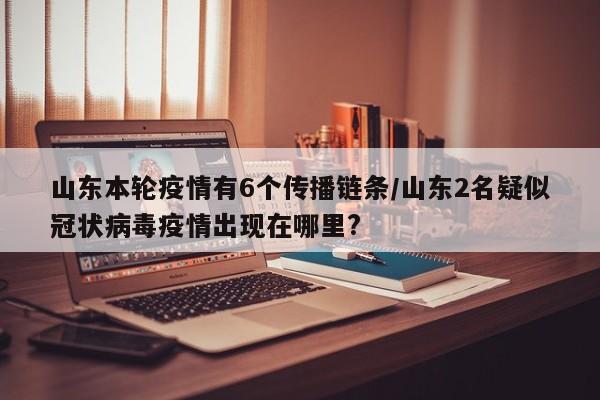山东本轮疫情有6个传播链条/山东2名疑似冠状病毒疫情出现在哪里?