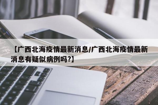 【广西北海疫情最新消息/广西北海疫情最新消息有疑似病例吗?】