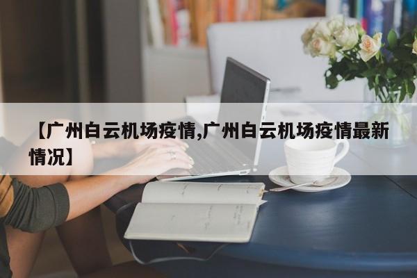 【广州白云机场疫情,广州白云机场疫情最新情况】