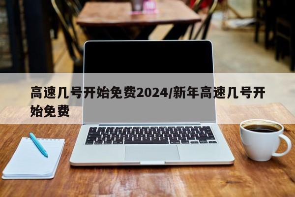 高速几号开始免费2024/新年高速几号开始免费