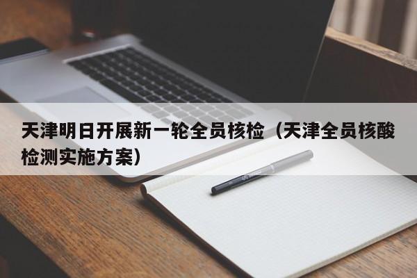 天津明日开展新一轮全员核检(天津全员核酸检测实施方案)