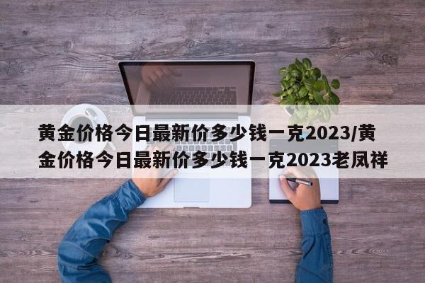黄金价格今日最新价多少钱一克2023/黄金价格今日最新价多少钱一克2023老凤祥