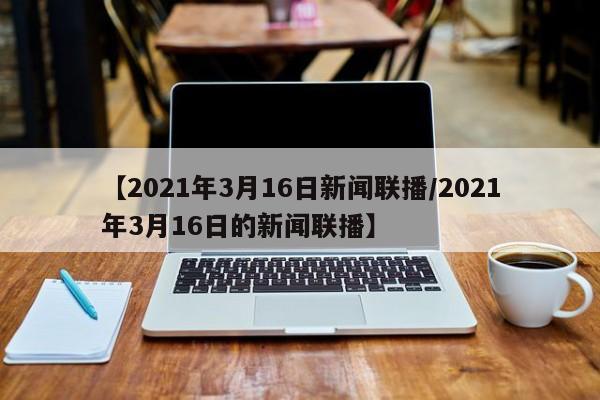 【2021年3月16日新闻联播/2021年3月16日的新闻联播】