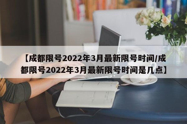 【成都限号2022年3月最新限号时间/成都限号2022年3月最新限号时间是几点】