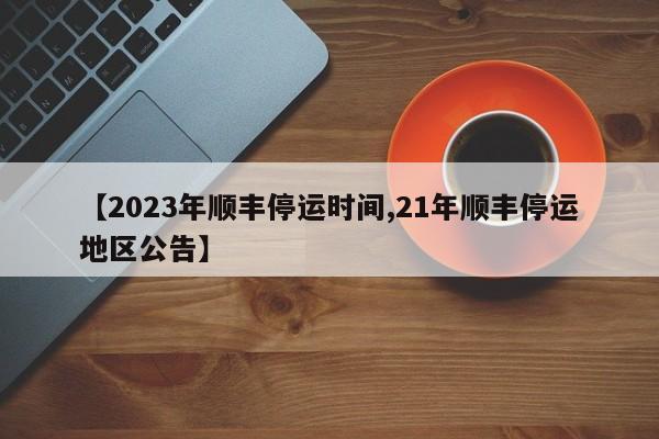 【2023年顺丰停运时间,21年顺丰停运地区公告】