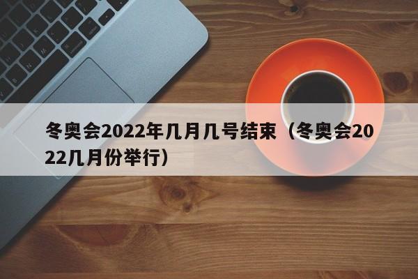 冬奥会2022年几月几号结束(冬奥会2022几月份举行)