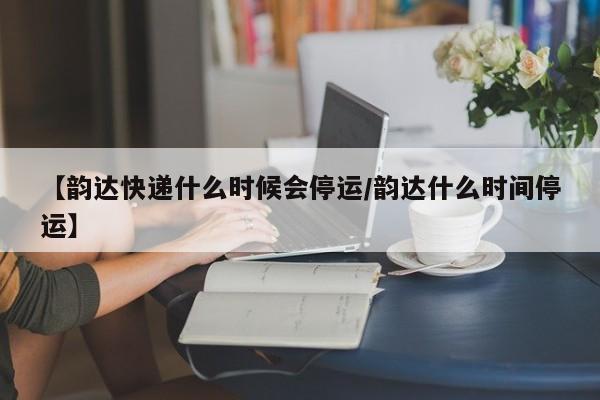 【韵达快递什么时候会停运/韵达什么时间停运】
