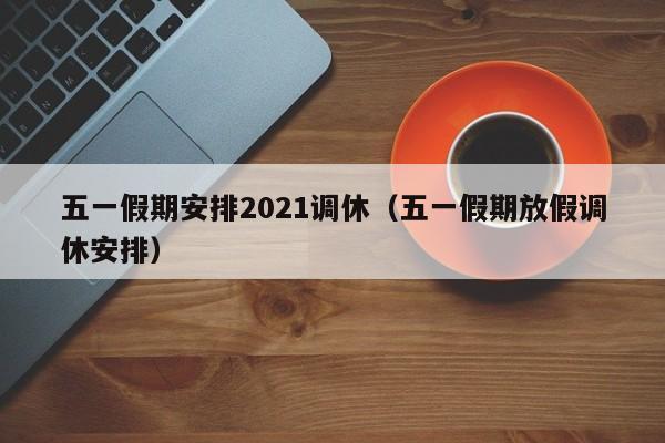 五一假期安排2021调休(五一假期放假调休安排)