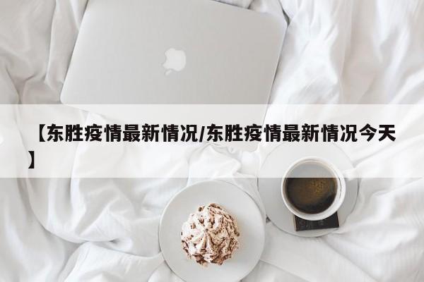 【东胜疫情最新情况/东胜疫情最新情况今天】