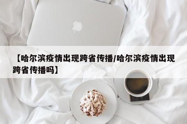 【哈尔滨疫情出现跨省传播/哈尔滨疫情出现跨省传播吗】
