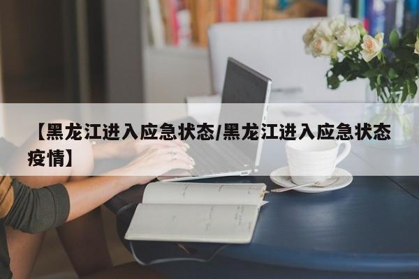 【黑龙江进入应急状态/黑龙江进入应急状态疫情】