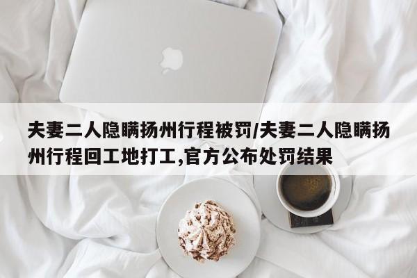 夫妻二人隐瞒扬州行程被罚/夫妻二人隐瞒扬州行程回工地打工,官方公布处罚结果