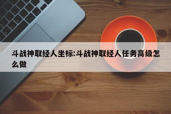 斗战神取经人坐标:斗战神取经人任务高级怎么做