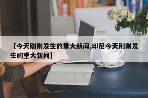 【今天刚刚发生的重大新闻,印尼今天刚刚发生的重大新闻】