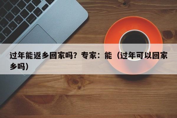 过年能返乡回家吗?专家:能(过年可以回家乡吗)