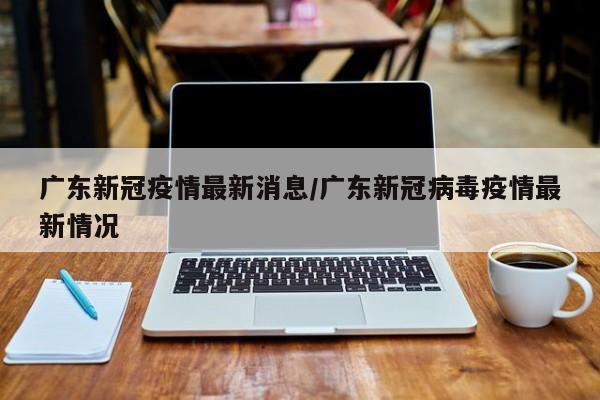 广东新冠疫情最新消息/广东新冠病毒疫情最新情况