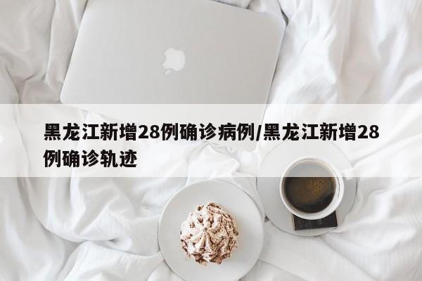 黑龙江新增28例确诊病例/黑龙江新增28例确诊轨迹