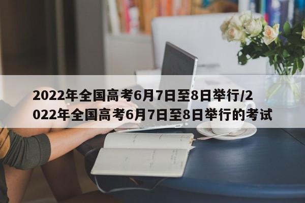 2022年全国高考6月7日至8日举行/2022年全国高考6月7日至8日举行的考试