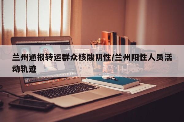 兰州通报转运群众核酸阴性/兰州阳性人员活动轨迹