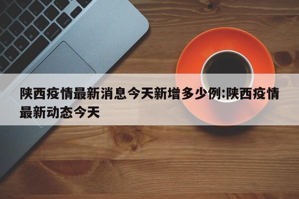 陕西疫情最新消息今天新增多少例:陕西疫情最新动态今天