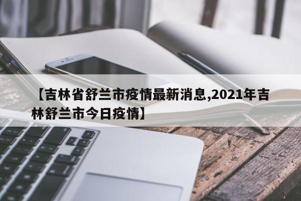 【吉林省舒兰市疫情最新消息,2021年吉林舒兰市今日疫情】