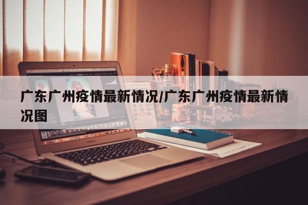 广东广州疫情最新情况/广东广州疫情最新情况图