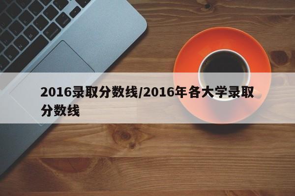 2016录取分数线/2016年各大学录取分数线
