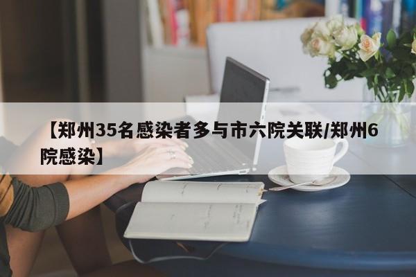 【郑州35名感染者多与市六院关联/郑州6院感染】