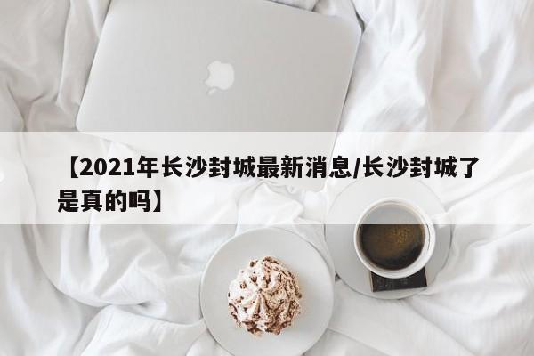 【2021年长沙封城最新消息/长沙封城了是真的吗】