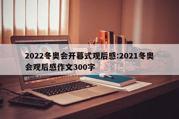 2022冬奥会开幕式观后感:2021冬奥会观后感作文300字