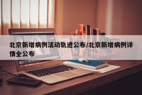 北京新增病例活动轨迹公布/北京新增病例详情全公布