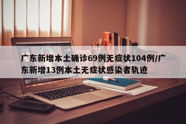 广东新增本土确诊69例无症状104例/广东新增13例本土无症状感染者轨迹