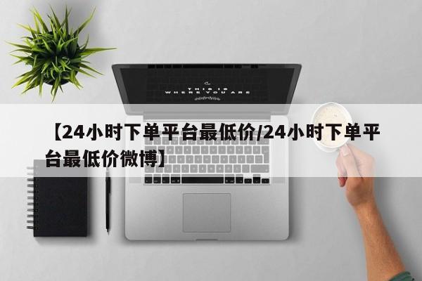 【24小时下单平台最低价/24小时下单平台最低价微博】
