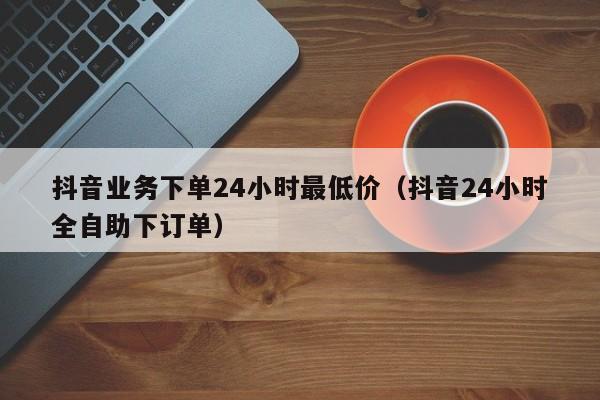 抖音业务下单24小时最低价(抖音24小时全自助下订单)