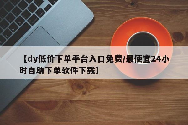 【dy低价下单平台入口免费/最便宜24小时自助下单软件下载】