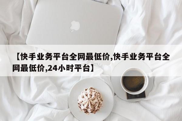【快手业务平台全网最低价,快手业务平台全网最低价,24小时平台】